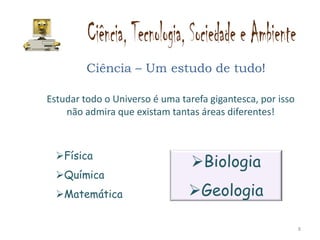 Ciência – Um estudo de tudo!

Estudar todo o Universo é uma tarefa gigantesca, por isso
    não admira que existam tantas áreas diferentes!



  Física
                                 Biologia
  Química
  Matemática                   Geologia

                                                            8
 