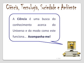 Ciência, Tecnologia, Sociedade e AmbienteA Ciência é uma busca do conhecimento acerca do Universo e do modo como este funciona…  Acompanha-me!3IL 2009