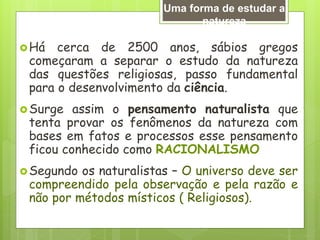 Há cerca de 2500 anos, sábios gregos
começaram a separar o estudo da natureza
das questões religiosas, passo fundamental
para o desenvolvimento da ciência.
Surge assim o pensamento naturalista que
tenta provar os fenômenos da natureza com
bases em fatos e processos esse pensamento
ficou conhecido como RACIONALISMO
Segundo os naturalistas – O universo deve ser
compreendido pela observação e pela razão e
não por métodos místicos ( Religiosos).
Uma forma de estudar a
natureza
 