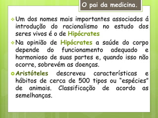 Um dos nomes mais importantes associados á
introdução do racionalismo no estudo dos
seres vivos é o de Hipócrates
Na opinião de Hipócrates a saúde do corpo
depende do funcionamento adequado e
harmonioso de suas partes e, quando isso não
ocorre, sobrevém as doenças.
Aristóteles descreveu características e
hábitos de cerca de 500 tipos ou “espécies”
de animais. Classificação de acordo as
semelhanças.
O pai da medicina.
 