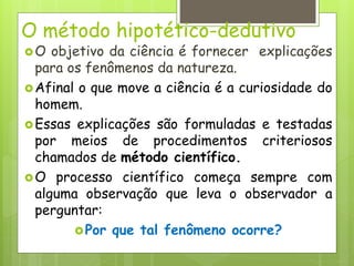 O método hipotético-dedutivo
O objetivo da ciência é fornecer explicações
para os fenômenos da natureza.
Afinal o que move a ciência é a curiosidade do
homem.
Essas explicações são formuladas e testadas
por meios de procedimentos criteriosos
chamados de método científico.
O processo científico começa sempre com
alguma observação que leva o observador a
perguntar:
Por que tal fenômeno ocorre?
 