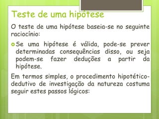 Teste de uma hipótese
O teste de uma hipótese baseia-se no seguinte
raciocínio:
Se uma hipótese é válida, pode-se prever
determinadas consequências disso, ou seja
podem-se fazer deduções a partir da
hipótese.
Em termos simples, o procedimento hipotético-
dedutivo de investigação da natureza costuma
seguir estes passos lógicos:
 