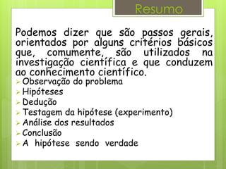 Metodologia científica
Podemos dizer que são passos gerais,
orientados por alguns critérios básicos
que, comumente, são utilizados na
investigação científica e que conduzem
ao conhecimento científico.
 Observação do problema
 Hipóteses
 Dedução
 Testagem da hipótese (experimento)
 Análise dos resultados
 Conclusão
 A hipótese sendo verdadeira, publicação da
Teoria.
Resumo
 