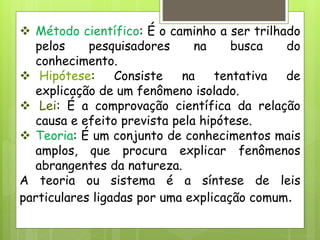  Método científico: É o caminho a ser trilhado
pelos pesquisadores na busca do
conhecimento.
 Hipótese: Consiste na tentativa de
explicação de um fenômeno isolado.
 Lei: É a comprovação científica da relação
causa e efeito prevista pela hipótese.
 Teoria: É um conjunto de conhecimentos mais
amplos, que procura explicar fenômenos
abrangentes da natureza.
A teoria ou sistema é a síntese de leis
particulares ligadas por uma explicação comum.
 