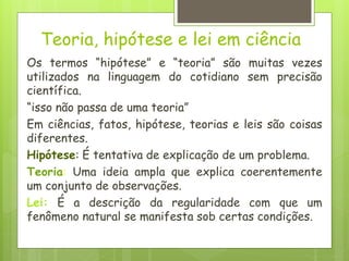 Teoria, hipótese e lei em ciência
Os termos “hipótese” e “teoria” são muitas vezes
utilizados na linguagem do cotidiano sem precisão
científica.
“isso não passa de uma teoria”
Em ciências, fatos, hipótese, teorias e leis são coisas
diferentes.
Hipótese: É tentativa de explicação de um problema.
Teoria: Uma ideia ampla que explica coerentemente
um conjunto de observações.
Lei: É a descrição da regularidade com que um
fenômeno natural se manifesta sob certas condições.
 
