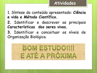 Atividades
1. Síntese do conteúdo apresentado: Ciência
e vida e Método Científico.
2. Identificar e descrever as principais
Características dos seres vivos.
3. Identificar e conceituar os níveis de
Organização Biológica.
 