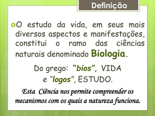 O estudo da vida, em seus mais
diversos aspectos e manifestações,
constitui o ramo das ciências
naturais denominado Biologia.
Do grego: “bios”, VIDA
e “logos”, ESTUDO.
Definição
Esta Ciência nos permite compreender os
mecanismos com os quais a natureza funciona.
 