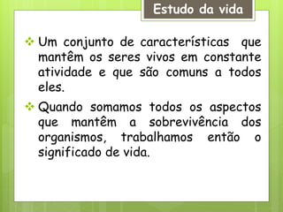 Estudo da vida
 Um conjunto de características que
mantêm os seres vivos em constante
atividade e que são comuns a todos
eles.
 Quando somamos todos os aspectos
que mantêm a sobrevivência dos
organismos, trabalhamos então o
significado de vida.
 