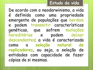 De acordo com o neodarwinismo, a vida
é definida como uma propriedade
emergente de populações que herdam
e podem transmitir características
genéticas, que sofrem mutações
hereditárias e podem deixar
descendentes; a vida é caracterizada
como a seleção natural de
replicadores, ou seja, a seleção de
entidades com capacidade de fazer
cópias de si mesmas.
Estudo da vida
 