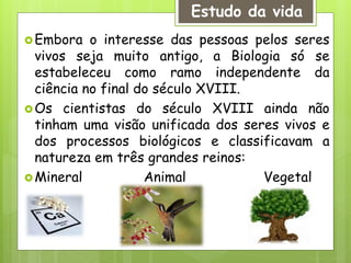 Embora o interesse das pessoas pelos seres
vivos seja muito antigo, a Biologia só se
estabeleceu como ramo independente da
ciência no final do século XVIII.
Os cientistas do século XVIII ainda não
tinham uma visão unificada dos seres vivos e
dos processos biológicos e classificavam a
natureza em três grandes reinos:
Mineral Animal Vegetal
Estudo da vida
 