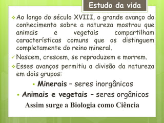Ao longo do século XVIII, o grande avanço do
conhecimento sobre a natureza mostrou que
animais e vegetais compartilham
características comuns que os distinguem
completamente do reino mineral.
 Nascem, crescem, se reproduzem e morrem.
Esses avanços permitiu a divisão da natureza
em dois grupos:
 Minerais – seres inorgânicos
 Animais e vegetais – seres orgânicos
Assim surge a Biologia como Ciência
Estudo da vida
 