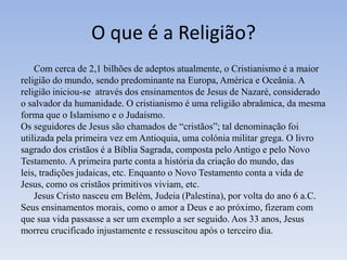 O que é a Religião?
    Com cerca de 2,1 bilhões de adeptos atualmente, o Cristianismo é a maior
religião do mundo, sendo predominante na Europa, América e Oceânia. A
religião iniciou-se através dos ensinamentos de Jesus de Nazaré, considerado
o salvador da humanidade. O cristianismo é uma religião abraâmica, da mesma
forma que o Islamismo e o Judaísmo.
Os seguidores de Jesus são chamados de “cristãos”; tal denominação foi
utilizada pela primeira vez em Antioquia, uma colónia militar grega. O livro
sagrado dos cristãos é a Bíblia Sagrada, composta pelo Antigo e pelo Novo
Testamento. A primeira parte conta a história da criação do mundo, das
leis, tradições judaicas, etc. Enquanto o Novo Testamento conta a vida de
Jesus, como os cristãos primitivos viviam, etc.
    Jesus Cristo nasceu em Belém, Judeia (Palestina), por volta do ano 6 a.C.
Seus ensinamentos morais, como o amor a Deus e ao próximo, fizeram com
que sua vida passasse a ser um exemplo a ser seguido. Aos 33 anos, Jesus
morreu crucificado injustamente e ressuscitou após o terceiro dia.
 