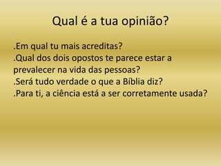 Qual é a tua opinião?
.Em qual tu mais acreditas?
.Qual dos dois opostos te parece estar a
prevalecer na vida das pessoas?
.Será tudo verdade o que a Bíblia diz?
.Para ti, a ciência está a ser corretamente usada?
 