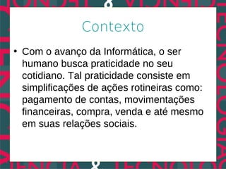 Contexto
• Com o avanço da Informática, o ser
  humano busca praticidade no seu
  cotidiano. Tal praticidade consiste em
  simplificações de ações rotineiras como:
  pagamento de contas, movimentações
  financeiras, compra, venda e até mesmo
  em suas relações sociais.
 