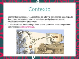 Contexto
•   Com tantas vantagens, fica difícil não se aderir a pelo menos grande parte
    delas. Mas, tal ato tem ocorrido em números significativos sendo
    causadores de certos problemas:
•   O uso excessivo da tecnologia abriu portas para uma nova categoria de
    criminalidade: crimes virtuais.
 