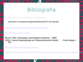 Bibliografia
•   Relações entre a Informática e a Matemática :

    www.educ.fc.ul.pt/docentes/jponte/sd/textos/PC3-Tec-Mat.doc


http://pt.wikipedia.org/wiki/Tecnologia_assistiva

http://www.assistiva.org.br/

Bersch, Rita. Introdução a tecnologias assistivas – 2008
CEDI • Centro Especializado em Desenvolvimento Infantil,          Porto Alegre •
   RS

http://nteassistivas.blogspot.com.br/

http://fezago.blogspot.com.br/2012/05/239-dos-brasileiros-declaram-ter-alguma.html
 
