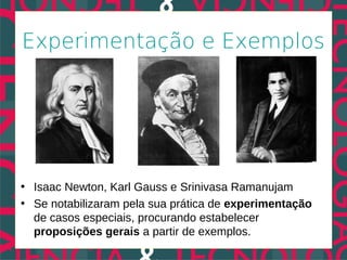 Experimentação e Exemplos




• Isaac Newton, Karl Gauss e Srinivasa Ramanujam
• Se notabilizaram pela sua prática de experimentação
  de casos especiais, procurando estabelecer
  proposições gerais a partir de exemplos.
 