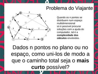 Problema do Viajante
                  Quando os n pontos se
                  distribuem num espaço
                  multidimensional
                  só é possível procurar
                  soluções com a ajuda do
                  computador, tal é a
                  complexidade dos
                  cálculos envolvidos.



Dados n pontos no plano ou no
espaço, como uni-los de modo a
que o caminho total seja o mais
        curto possível?
 