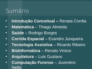 Sumário
•   Introdução Conceitual – Renata Corrêa
•   Matemática – Thiago Almeida
•   Saúde – Rodrigo Borges
•   Corrida Espacial – Evandro Junqueira
•   Tecnologia Assistiva – Ricardo Ribeiro
•   BioInformática – Renato Vinicio
•   Arquitetura – Luis Gustavo
•   Computação Forense – Juventino
    Netto
 