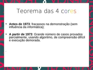 Teorema das 4 cores

• Antes de 1973: fracassos na demonstração (sem
  influência da informática);

• A partir de 1973: Grande número de casos provados
  parcialmente, usando algoritmo, de compreensão difícil
  e execução demorada.


.
 