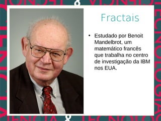 Fractais
• Estudado por Benoit
  Mandelbrot, um
  matemático francês
  que trabalha no centro
  de investigação da IBM
  nos EUA.
 
