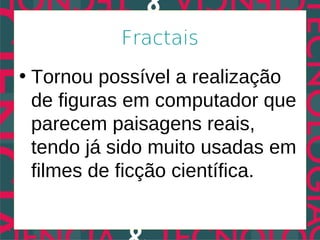 Fractais
• Tornou possível a realização
  de figuras em computador que
  parecem paisagens reais,
  tendo já sido muito usadas em
  filmes de ficção científica.
 
