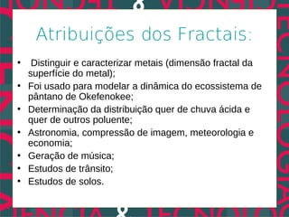 Atribuições dos Fractais:
•    Distinguir e caracterizar metais (dimensão fractal da
    superfície do metal);
•   Foi usado para modelar a dinâmica do ecossistema de
    pântano de Okefenokee;
•   Determinação da distribuição quer de chuva ácida e
    quer de outros poluente;
•   Astronomia, compressão de imagem, meteorologia e
    economia;
•   Geração de música;
•   Estudos de trânsito;
•   Estudos de solos.
 