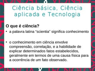 Ciência básica, Ciência
    aplicada e Tecnologia

O que é ciência?
• a palavra latina “scientia” significa conhecimento

• o conhecimento em ciência envolve
  compreensão, correlação, e a habilidade de
  explicar determinados fatos estabelecidos,
  geralmente em termos de uma causa física para
  a ocorrência de um fato observado.
 