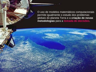 O uso de modelos matemáticos computacionais
permite igualmente o estudo dos problemas
globais do planeta Terra e a criação de novas
metodologias para a tomada de decisões.
 