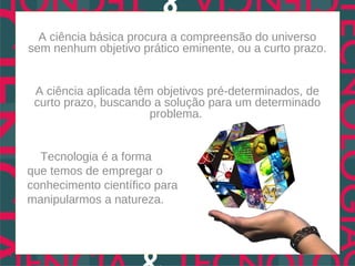 A ciência básica procura a compreensão do universo
sem nenhum objetivo prático eminente, ou a curto prazo.


 A ciência aplicada têm objetivos pré-determinados, de
 curto prazo, buscando a solução para um determinado
                       problema.


  Tecnologia é a forma
que temos de empregar o
conhecimento científico para
manipularmos a natureza.
 