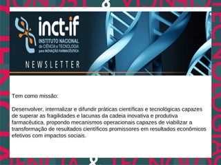 Tem como missão:

Desenvolver, internalizar e difundir práticas científicas e tecnológicas capazes
de superar as fragilidades e lacunas da cadeia inovativa e produtiva
farmacêutica, propondo mecanismos operacionais capazes de viabilizar a
transformação de resultados científicos promissores em resultados econômicos
efetivos com impactos sociais.
 