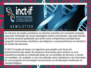 As ciências da saúde constituem um domínio científico em constante evolução,
seja pela introdução de novas abordagens teórico-conceituais, seja pelo desafio
de formar pessoal qualificado que tenha como compromisso principal fazer
progredir instrumentos científicos, tecnológicos e socioeconômicos em benefício
da saúde das pessoas

O INCT-if acaba de lançar um algoritmo que propõe uma forma de
gerenciamento das ações de pesquisa necessárias para verificar se uma
substância extraída ou sintetizada pode ser um protótipo de fármaco, e sendo
um protótipo, ser avaliado, e uma vez definido como substância a ser formulada,
ter uma proposta de formulação convencional, ou de liberação modificada ou
nanotecnológica.
 