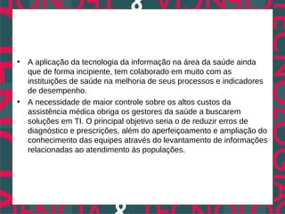 • A aplicação da tecnologia da informação na área da saúde ainda
  que de forma incipiente, tem colaborado em muito com as
  instituições de saúde na melhoria de seus processos e indicadores
  de desempenho.
• A necessidade de maior controle sobre os altos custos da
  assistência médica obriga os gestores da saúde a buscarem
  soluções em TI. O principal objetivo seria o de reduzir erros de
  diagnóstico e prescrições, além do aperfeiçoamento e ampliação do
  conhecimento das equipes através do levantamento de informações
  relacionadas ao atendimento às populações.
 