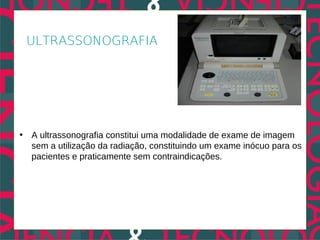 ULTRASSONOGRAFIA




• A ultrassonografia constitui uma modalidade de exame de imagem
  sem a utilização da radiação, constituindo um exame inócuo para os
  pacientes e praticamente sem contraindicações.
 