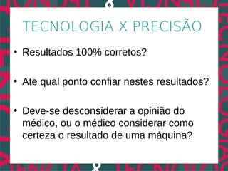 TECNOLOGIA X PRECISÃO
• Resultados 100% corretos?

• Ate qual ponto confiar nestes resultados?

• Deve-se desconsiderar a opinião do
  médico, ou o médico considerar como
  certeza o resultado de uma máquina?
 