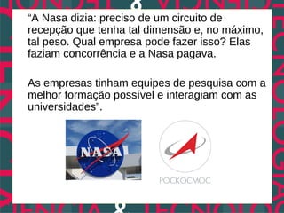 “A Nasa dizia: preciso de um circuito de
recepção que tenha tal dimensão e, no máximo,
tal peso. Qual empresa pode fazer isso? Elas
faziam concorrência e a Nasa pagava.

As empresas tinham equipes de pesquisa com a
melhor formação possível e interagiam com as
universidades”.
 