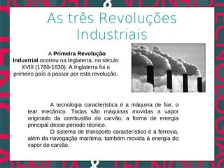 As três Revoluções
                  Industriais
              A Primeira Revolução
Industrial ocorreu na Inglaterra, no século
   XVIII (1780-1830). A Inglaterra foi o
primeiro país a passar por esta revolução.




                A tecnologia característica é a máquina de fiar, o
      tear mecânico. Todas são máquinas movidas a vapor
      originado da combustão do carvão, a forma de energia
      principal desse período técnico.
                O sistema de transporte característico é a ferrovia,
      além da navegação marítima, também movida à energia do
      vapor do carvão.
 