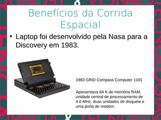 Benefícios da Corrida
           Espacial
• Laptop foi desenvolvido pela Nasa para a
  Discovery em 1983.



                    1983 GRiD Compass Computer 1101


                    Apresentava 64 K de memória RAM,
                    unidade central de processamento de
                    4.0 MHz, duas unidades de disquete e
                    uma porta de modem.
 