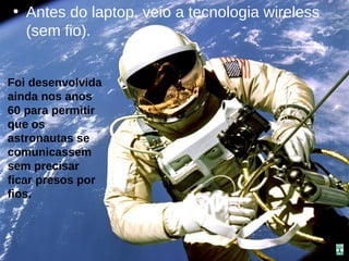• Antes do laptop, veio a tecnologia wireless
  (sem fio).


Foi desenvolvida
ainda nos anos
60 para permitir
que os
astronautas se
comunicassem
sem precisar
ficar presos por
fios.
 