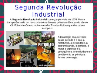 Segunda Revolução
           Industrial
   A Segunda Revolução Industrial começou por volta de 1870. Mas a
transparência de um novo ciclo só se deu nas primeiras décadas do século
   XX. Foi um fenômeno muito mais dos Estados Unidos que dos países
                                europeus


                                             A tecnologia característica
                                             desse período é o aço, a
                                             metalurgia, a eletricidade, a
                                             eletromecânica, o petróleo, o
                                             motor a explosão e a
                                             petroquímica. A eletricidade e o
                                             petróleo são as principais
                                             formas de energia.
 