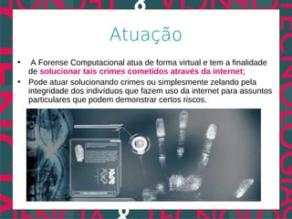 Atuação
•  A Forense Computacional atua de forma virtual e tem a finalidade
  de solucionar tais crimes cometidos através da internet;
• Pode atuar solucionando crimes ou simplesmente zelando pela
  integridade dos indivíduos que fazem uso da internet para assuntos
  particulares que podem demonstrar certos riscos.
 