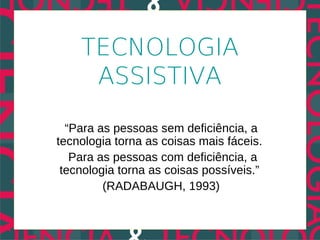 TECNOLOGIA
     ASSISTIVA

  “Para as pessoas sem deficiência, a
tecnologia torna as coisas mais fáceis.
   Para as pessoas com deficiência, a
 tecnologia torna as coisas possíveis.”
         (RADABAUGH, 1993)
 
