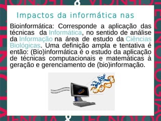 Impactos da informática nas
Bioinformática: Corresponde a aplicação das
técnicas da Informática, no sentido de análise
da Informação na área de estudo da Ciências
Biológicas. Uma definição ampla e tentativa é
então: (Bio)informática é o estudo da aplicação
de técnicas computacionais e matemáticas à
geração e gerenciamento de (bio)informação.
 