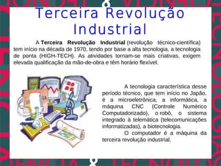 Terceira Revolução
            Industrial
         A Terceira Revolução Industrial (revolução técnico-científica)
tem início na década de 1970, tendo por base a alta tecnologia, a tecnologia
de ponta (HIGH-TECH). As atividades tornam-se mais criativas, exigem
elevada qualificação da mão-de-obra e têm horário flexível.



                                              A tecnologia característica desse
                                    período técnico, que tem início no Japão,
                                    é a microeletrônica, a informática, a
                                    máquina      CNC     (Controle    Numérico
                                    Computadorizado), o robô, o sistema
                                    integrado à telemática (telecomunicações
                                    informatizadas), a biotecnologia.
                                              O computador é a máquina da
                                    terceira revolução industrial.
 