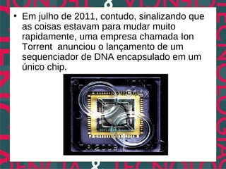 • Em julho de 2011, contudo, sinalizando que
  as coisas estavam para mudar muito
  rapidamente, uma empresa chamada Ion
  Torrent anunciou o lançamento de um
  sequenciador de DNA encapsulado em um
  único chip.
 