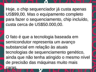 Hoje, o chip sequenciador já custa apenas
US$99,00. Mas o equipamento completo
para fazer o sequenciamento, chip incluído,
custa cerca de US$50.000,00.

O fato é que a tecnologia baseada em
semicondutor representa um avanço
substancial em relação às atuais
tecnologias de sequenciamento genético,
ainda que não tenha atingido o mesmo nível
de precisão das máquinas muito mais
caras.
 