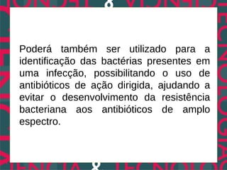 Poderá também ser utilizado para a
identificação das bactérias presentes em
uma infecção, possibilitando o uso de
antibióticos de ação dirigida, ajudando a
evitar o desenvolvimento da resistência
bacteriana aos antibióticos de amplo
espectro.
 