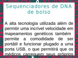 Sequenciadores de DNA
      de bolso

A alta tecnologia utilizada além de
permitir uma incrível velocidade em
mapeamentos genéticos também
permite a comodidade de ser
portátil e funcionar plugado a uma
porta USB, o que permitirá que os
médicos carreguem seus próprios
 