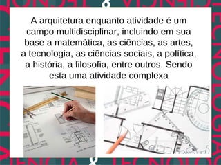 A arquitetura enquanto atividade é um
 campo multidisciplinar, incluindo em sua
 base a matemática, as ciências, as artes,
a tecnologia, as ciências sociais, a política,
 a história, a filosofia, entre outros. Sendo
       esta uma atividade complexa
 