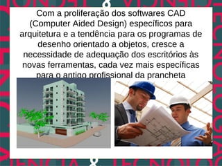 Com a proliferação dos softwares CAD
   (Computer Aided Design) específicos para
arquitetura e a tendência para os programas de
     desenho orientado a objetos, cresce a
 necessidade de adequação dos escritórios às
 novas ferramentas, cada vez mais específicas
     para o antigo profissional da prancheta
 